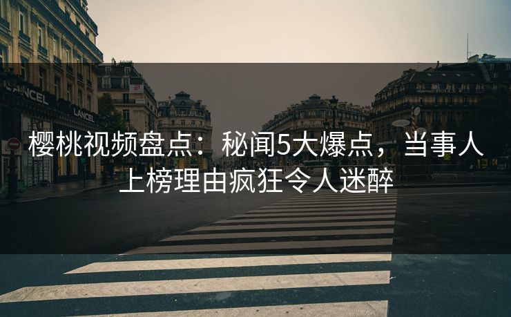 樱桃视频盘点:秘闻5大爆点,当事人上榜理由疯狂令人迷醉 樱桃视频盘点:秘闻5大爆点,当事人上榜理由疯狂令人迷醉