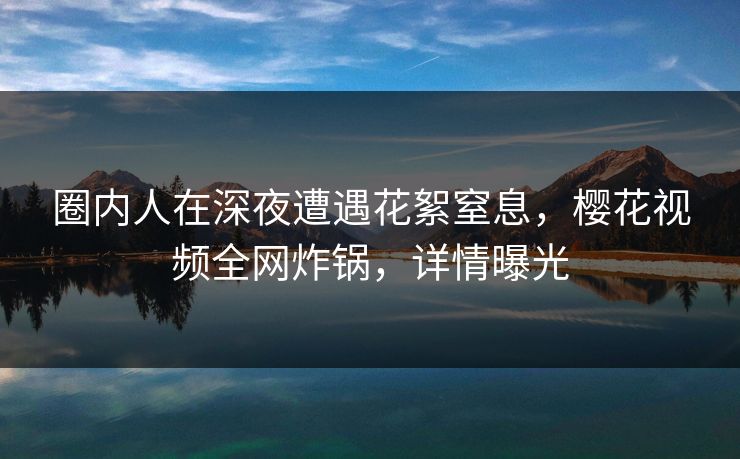 圈内人在深夜遭遇花絮窒息，樱花视频全网炸锅，详情曝光