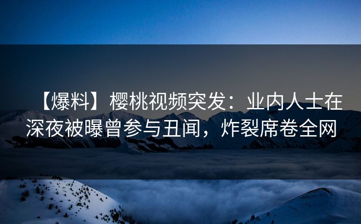 【爆料】樱桃视频突发：业内人士在深夜被曝曾参与丑闻，炸裂席卷全网