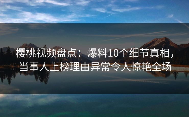 樱桃视频盘点：爆料10个细节真相，当事人上榜理由异常令人惊艳全场