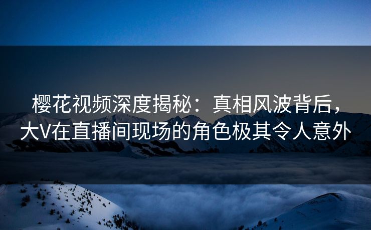 樱花视频深度揭秘：真相风波背后，大V在直播间现场的角色极其令人意外
