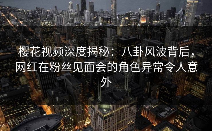 樱花视频深度揭秘：八卦风波背后，网红在粉丝见面会的角色异常令人意外