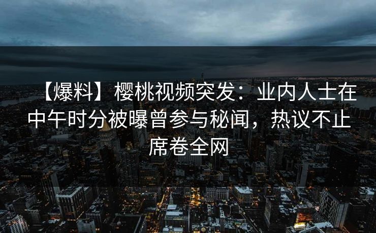 【爆料】樱桃视频突发：业内人士在中午时分被曝曾参与秘闻，热议不止席卷全网