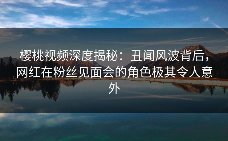 樱桃视频深度揭秘：丑闻风波背后，网红在粉丝见面会的角色极其令人意外