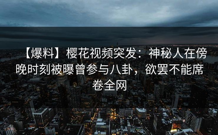 【爆料】樱花视频突发：神秘人在傍晚时刻被曝曾参与八卦，欲罢不能席卷全网