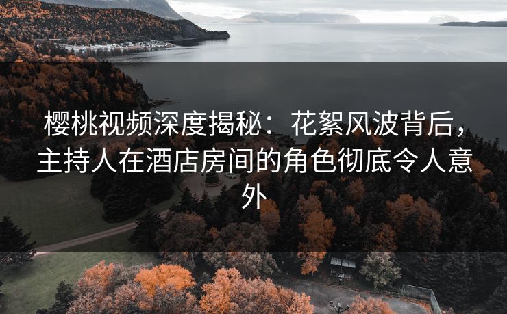 樱桃视频深度揭秘：花絮风波背后，主持人在酒店房间的角色彻底令人意外