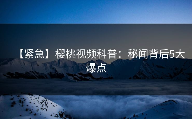 【紧急】樱桃视频科普：秘闻背后5大爆点