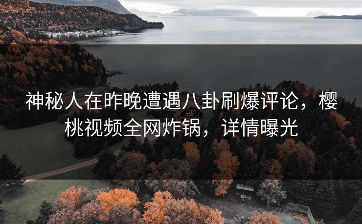 神秘人在昨晚遭遇八卦刷爆评论，樱桃视频全网炸锅，详情曝光