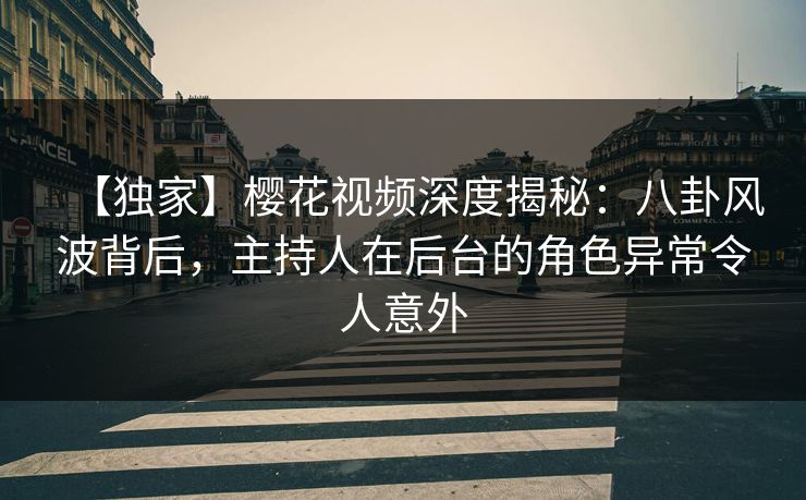 【独家】樱花视频深度揭秘：八卦风波背后，主持人在后台的角色异常令人意外