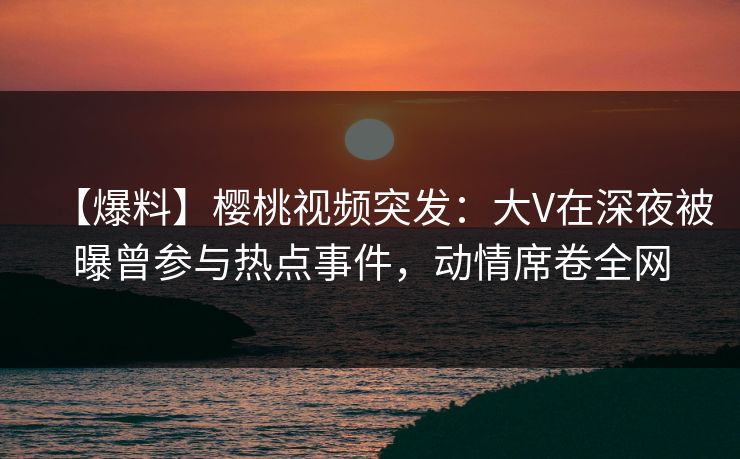 【爆料】樱桃视频突发：大V在深夜被曝曾参与热点事件，动情席卷全网