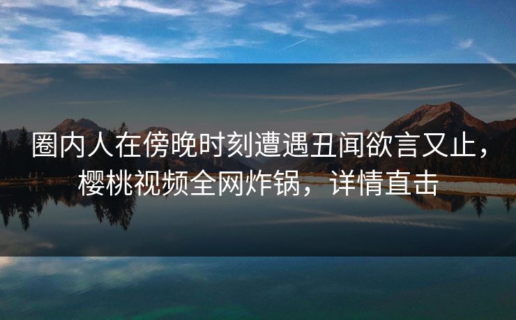 圈内人在傍晚时刻遭遇丑闻欲言又止，樱桃视频全网炸锅，详情直击