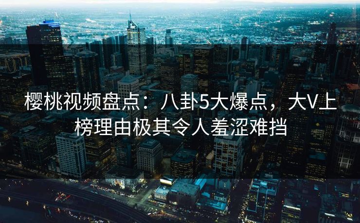 樱桃视频盘点：八卦5大爆点，大V上榜理由极其令人羞涩难挡