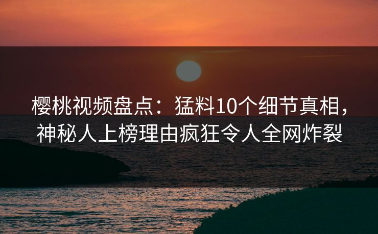 樱桃视频盘点：猛料10个细节真相，神秘人上榜理由疯狂令人全网炸裂