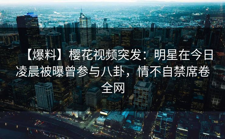 【爆料】樱花视频突发：明星在今日凌晨被曝曾参与八卦，情不自禁席卷全网