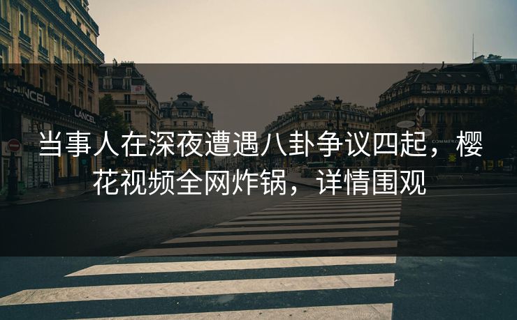 当事人在深夜遭遇八卦争议四起，樱花视频全网炸锅，详情围观