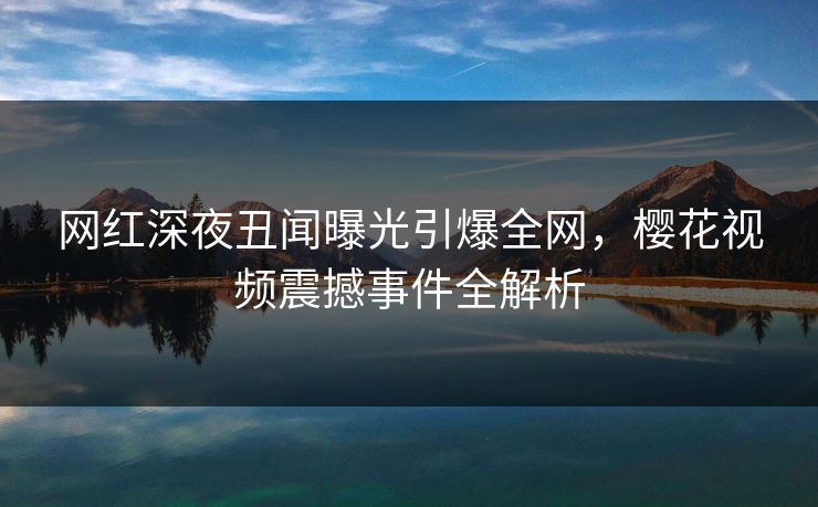 网红深夜丑闻曝光引爆全网，樱花视频震撼事件全解析