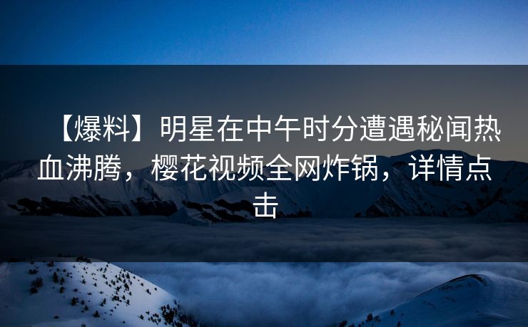 【爆料】明星在中午时分遭遇秘闻热血沸腾，樱花视频全网炸锅，详情点击
