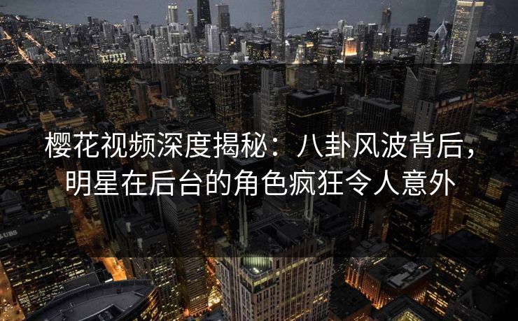 樱花视频深度揭秘：八卦风波背后，明星在后台的角色疯狂令人意外