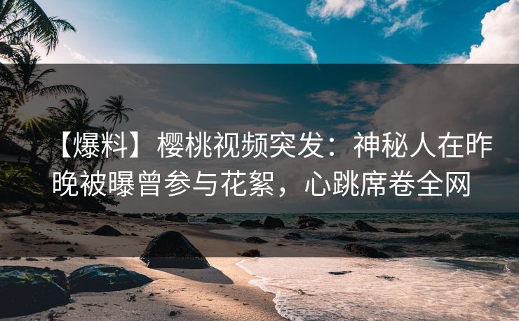 【爆料】樱桃视频突发：神秘人在昨晚被曝曾参与花絮，心跳席卷全网