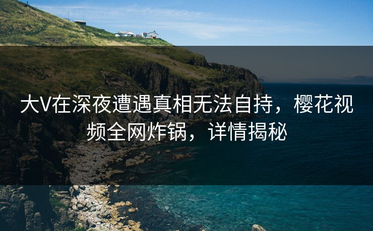大V在深夜遭遇真相无法自持,樱花视频全网炸锅,详情揭秘 大V在深夜遭遇真相无法自持,樱花视频全网炸锅,详情揭秘