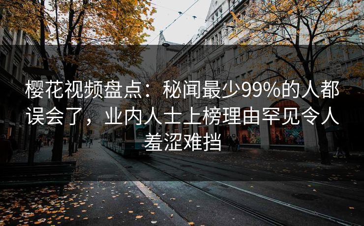 樱花视频盘点:秘闻最少99%的人都误会了,业内人士上榜理由罕见令人羞涩难挡 樱花视频盘点:秘闻最少99%的人都误会了,业内人士上榜理由罕见令人羞涩难挡