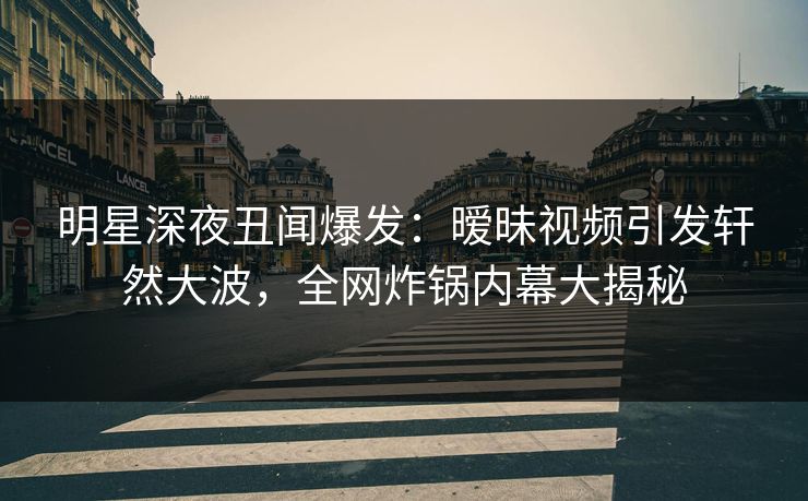 明星深夜丑闻爆发：暧昧视频引发轩然大波，全网炸锅内幕大揭秘
