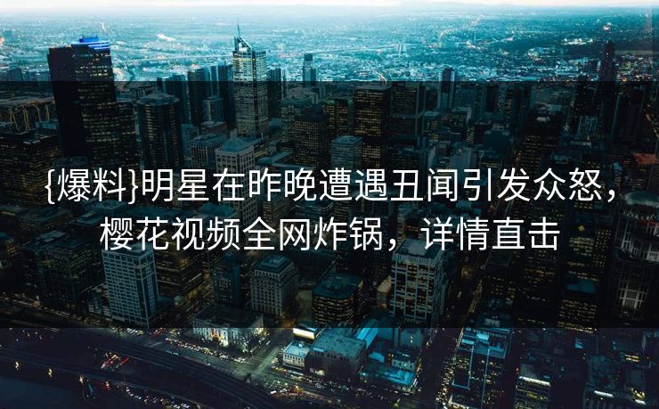 {爆料}明星在昨晚遭遇丑闻引发众怒，樱花视频全网炸锅，详情直击