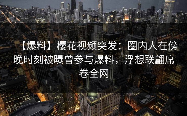 【爆料】樱花视频突发：圈内人在傍晚时刻被曝曾参与爆料，浮想联翩席卷全网