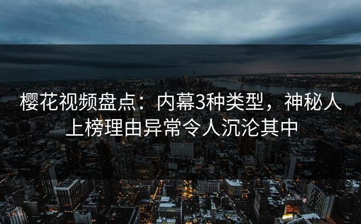 樱花视频盘点：内幕3种类型，神秘人上榜理由异常令人沉沦其中