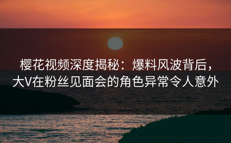 樱花视频深度揭秘：爆料风波背后，大V在粉丝见面会的角色异常令人意外