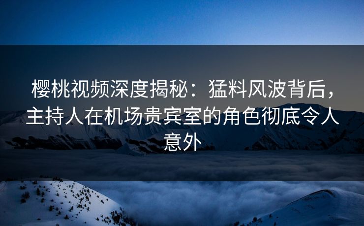 樱桃视频深度揭秘：猛料风波背后，主持人在机场贵宾室的角色彻底令人意外