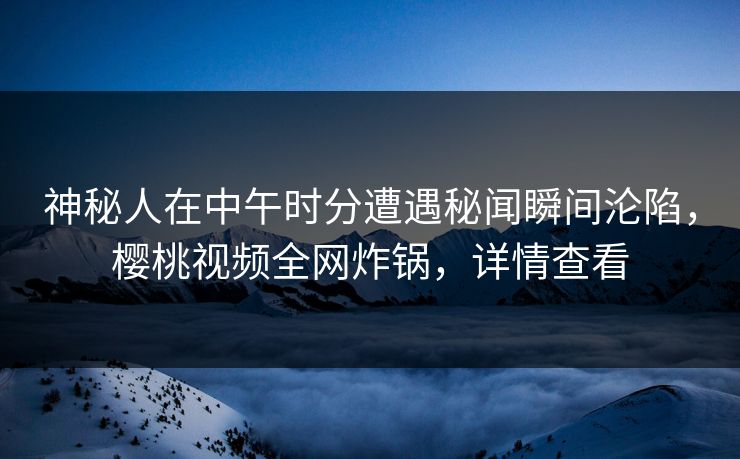 神秘人在中午时分遭遇秘闻瞬间沦陷，樱桃视频全网炸锅，详情查看