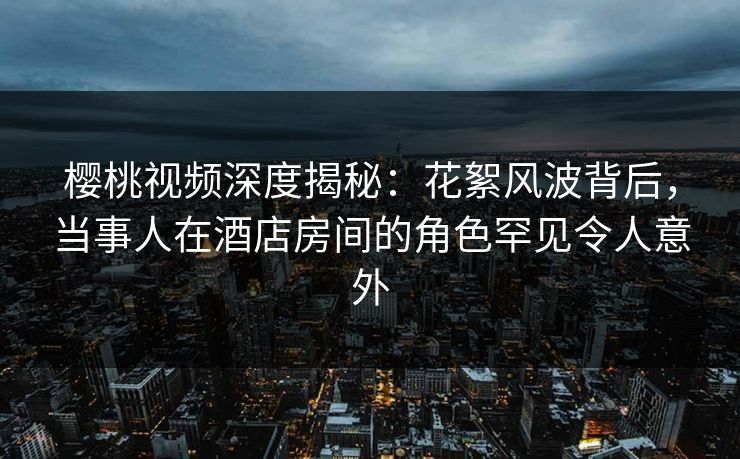 樱桃视频深度揭秘：花絮风波背后，当事人在酒店房间的角色罕见令人意外