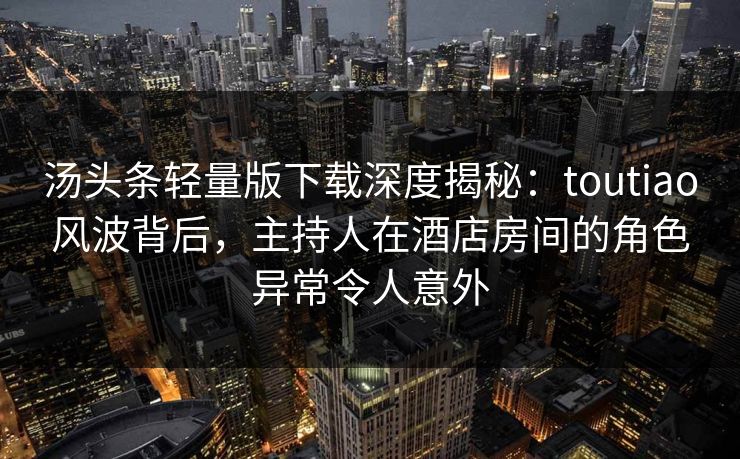 汤头条轻量版下载深度揭秘：toutiao风波背后，主持人在酒店房间的角色异常令人意外