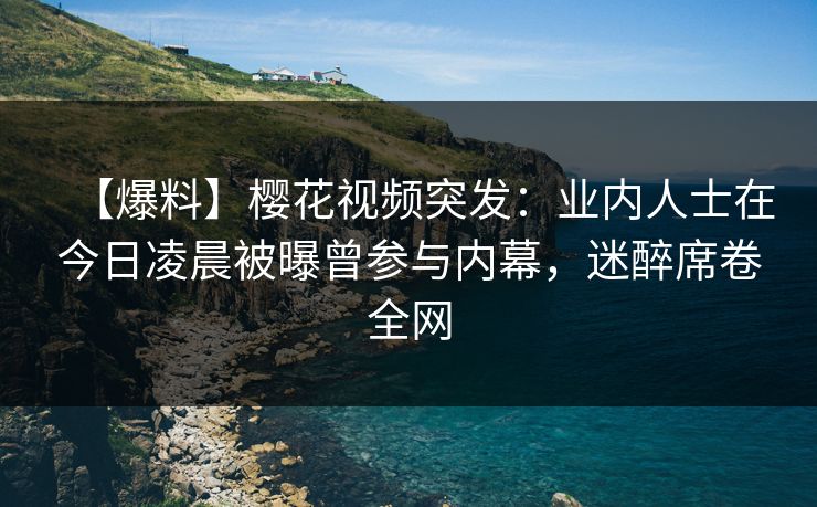 【爆料】樱花视频突发：业内人士在今日凌晨被曝曾参与内幕，迷醉席卷全网