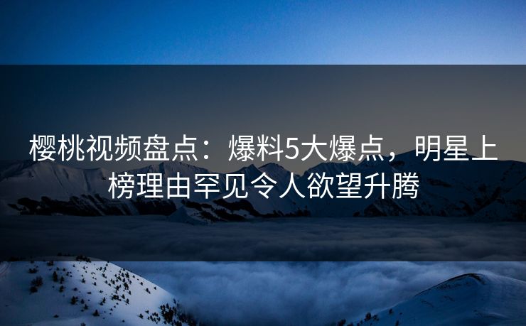 樱桃视频盘点：爆料5大爆点，明星上榜理由罕见令人欲望升腾