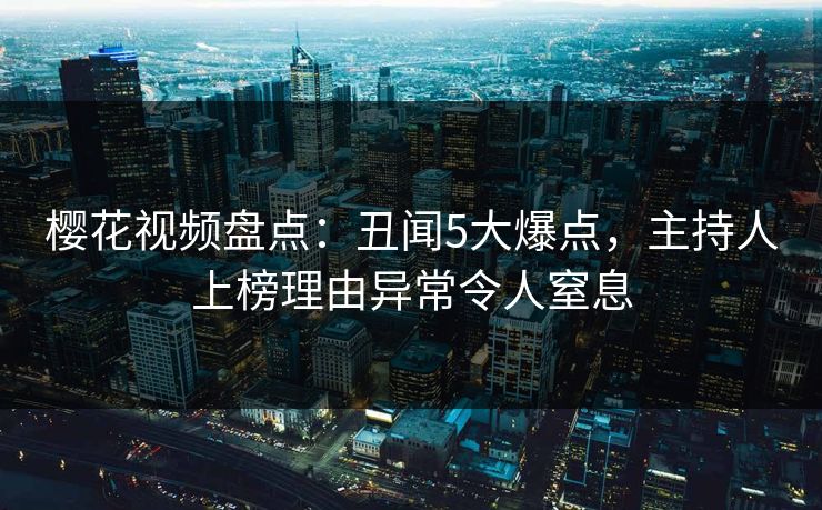 樱花视频盘点：丑闻5大爆点，主持人上榜理由异常令人窒息
