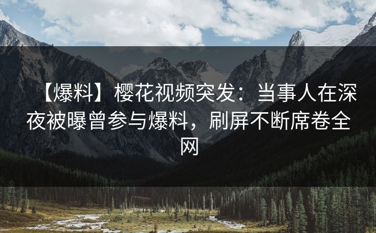 【爆料】樱花视频突发：当事人在深夜被曝曾参与爆料，刷屏不断席卷全网