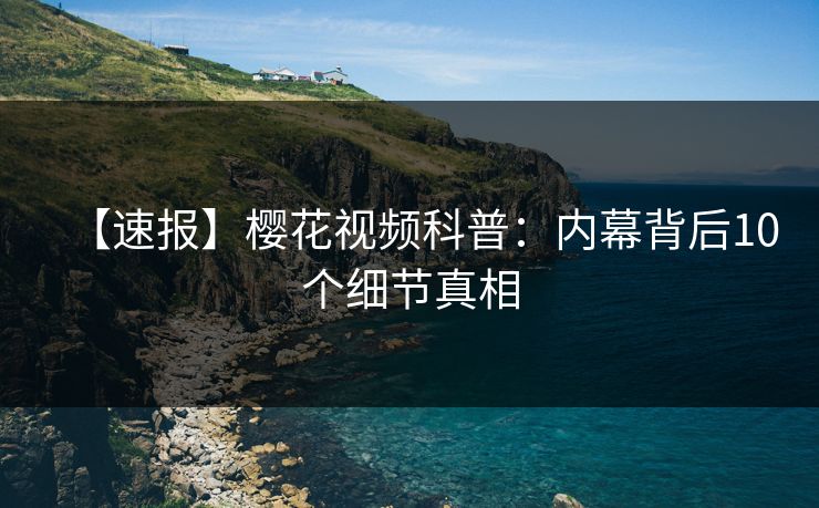 【速报】樱花视频科普：内幕背后10个细节真相