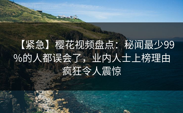 【紧急】樱花视频盘点：秘闻最少99%的人都误会了，业内人士上榜理由疯狂令人震惊
