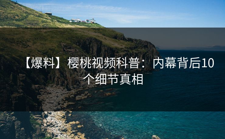 【爆料】樱桃视频科普：内幕背后10个细节真相