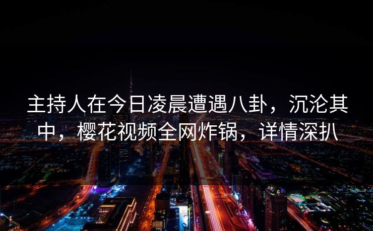 主持人在今日凌晨遭遇八卦，沉沦其中，樱花视频全网炸锅，详情深扒