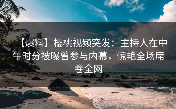 【爆料】樱桃视频突发：主持人在中午时分被曝曾参与内幕，惊艳全场席卷全网