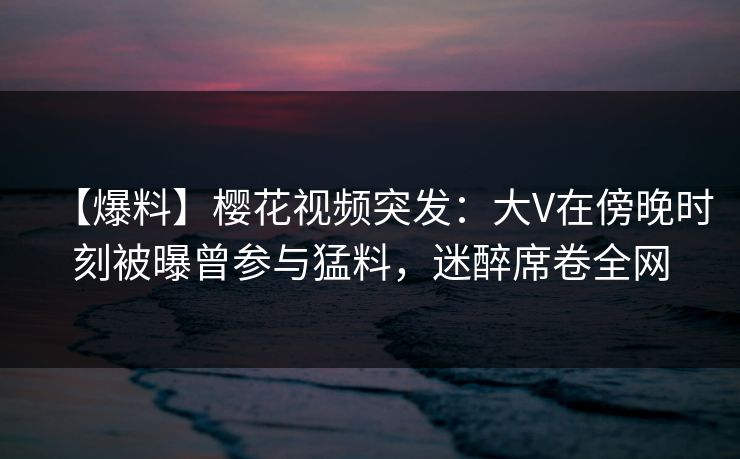 【爆料】樱花视频突发:大V在傍晚时刻被曝曾参与猛料,迷醉席卷全网