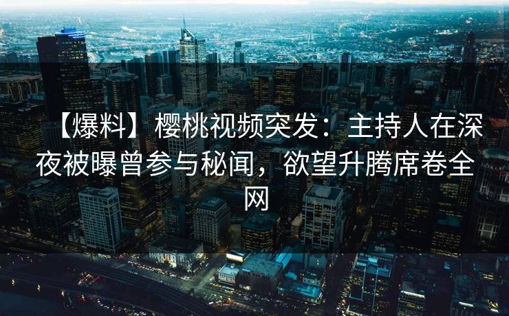 【爆料】樱桃视频突发：主持人在深夜被曝曾参与秘闻，欲望升腾席卷全网