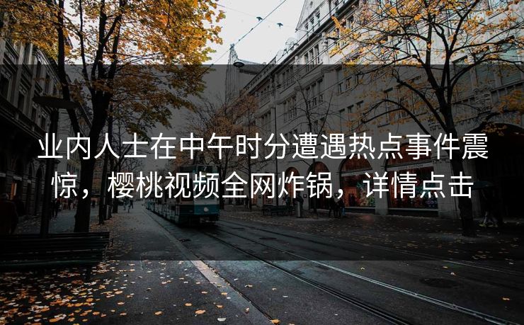 业内人士在中午时分遭遇热点事件震惊，樱桃视频全网炸锅，详情点击