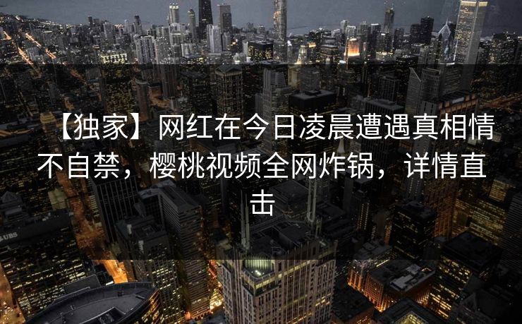 【独家】网红在今日凌晨遭遇真相情不自禁，樱桃视频全网炸锅，详情直击