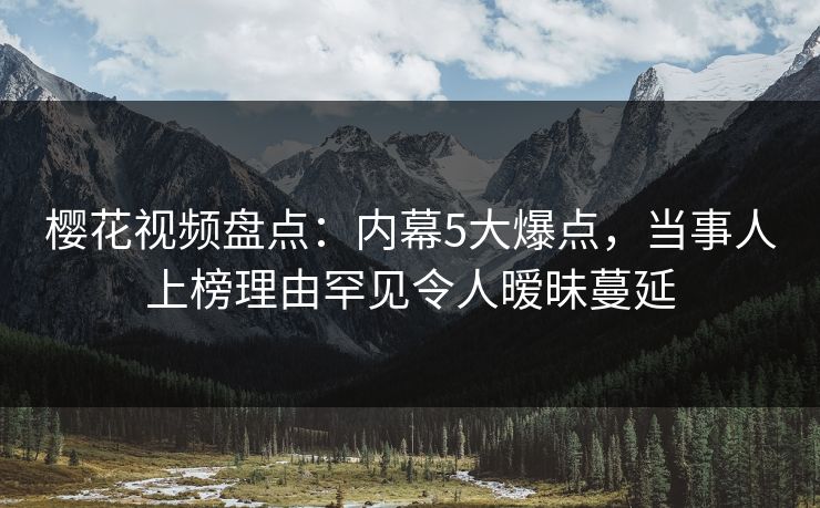 樱花视频盘点:内幕5大爆点,当事人上榜理由罕见令人暧昧蔓延