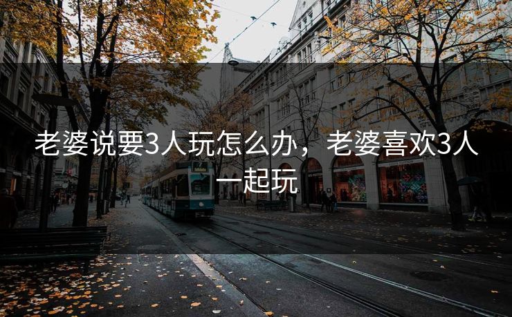 老婆说要3人玩怎么办，老婆喜欢3人一起玩