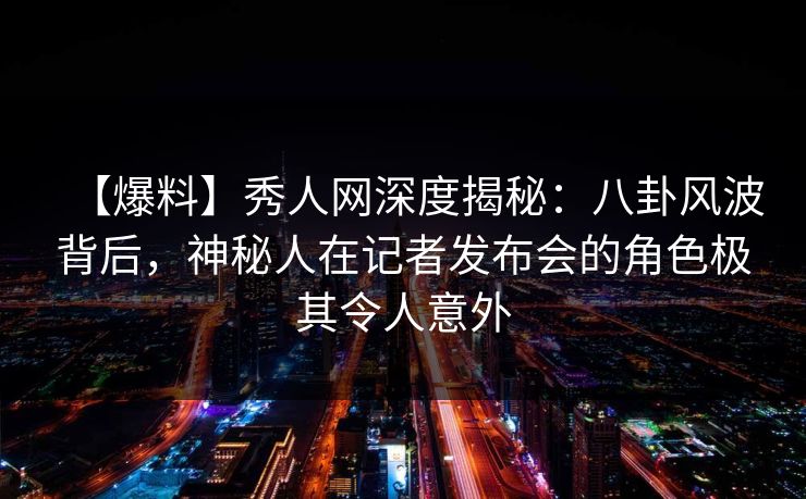 【爆料】秀人网深度揭秘：八卦风波背后，神秘人在记者发布会的角色极其令人意外